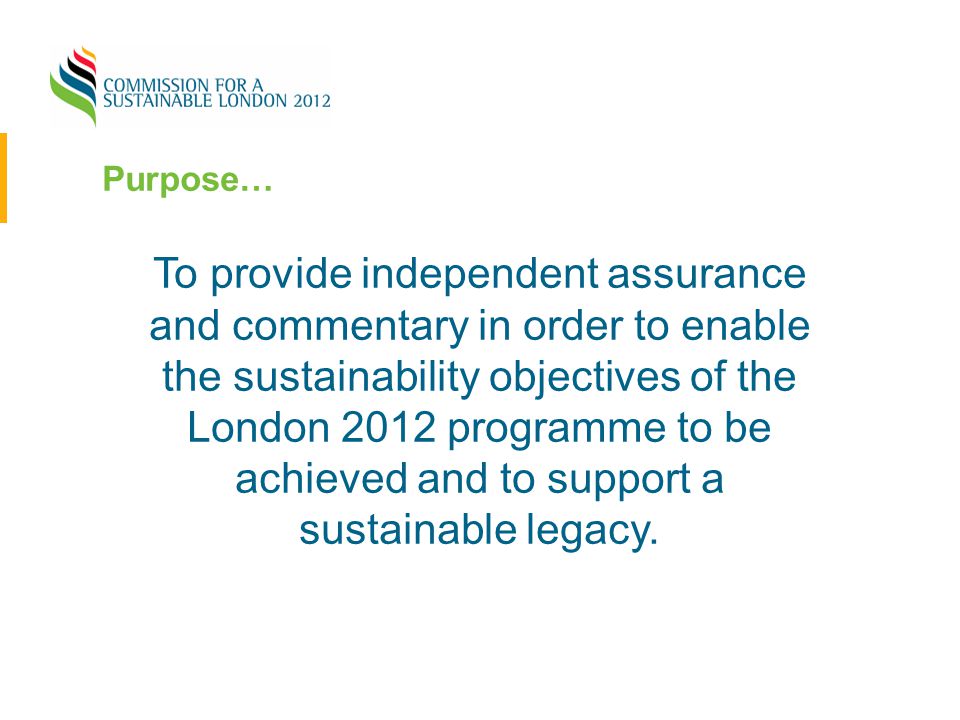 Purpose… To provide independent assurance and commentary in order to enable the sustainability objectives of the London 2012 programme to be achieved and to support a sustainable legacy.