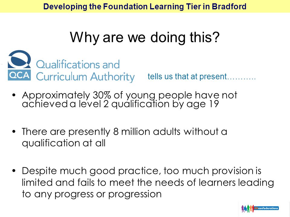 Developing the Foundation Learning Tier in Bradford Approximately 30% of young people have not achieved a level 2 qualification by age 19 There are presently 8 million adults without a qualification at all Despite much good practice, too much provision is limited and fails to meet the needs of learners leading to any progress or progression tells us that at present………..