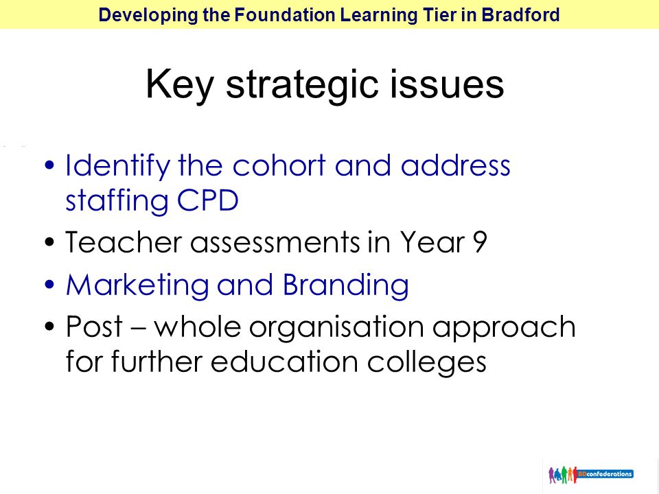 Developing the Foundation Learning Tier in Bradford Key strategic issues Identify the cohort and address staffing CPD Teacher assessments in Year 9 Marketing and Branding Post – whole organisation approach for further education colleges