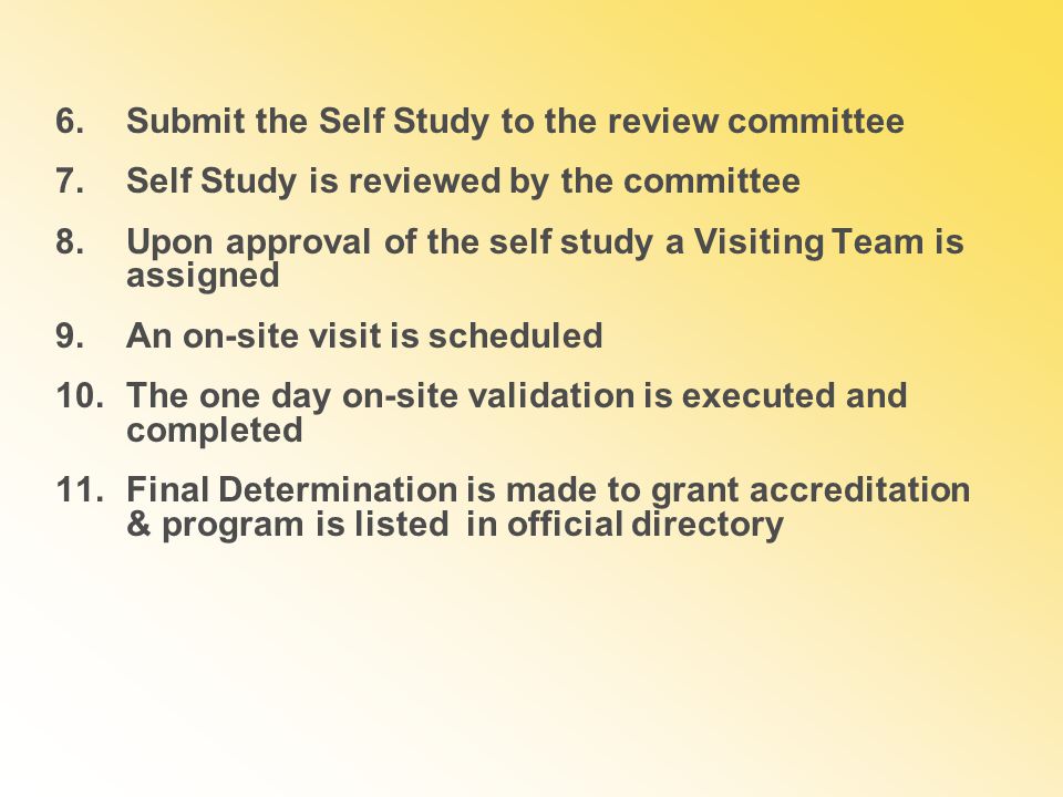 6.Submit the Self Study to the review committee 7.Self Study is reviewed by the committee 8.Upon approval of the self study a Visiting Team is assigned 9.An on-site visit is scheduled 10.The one day on-site validation is executed and completed 11.Final Determination is made to grant accreditation & program is listed in official directory