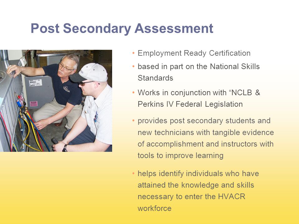 Post Secondary Assessment Employment Ready Certification based in part on the National Skills Standards Works in conjunction with NCLB & Perkins IV Federal Legislation provides post secondary students and new technicians with tangible evidence of accomplishment and instructors with tools to improve learning helps identify individuals who have attained the knowledge and skills necessary to enter the HVACR workforce