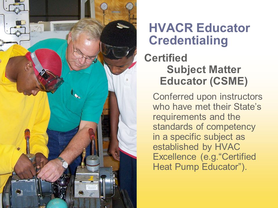 HVACR Educator Credentialing Certified Subject Matter Educator (CSME) Conferred upon instructors who have met their State’s requirements and the standards of competency in a specific subject as established by HVAC Excellence (e.g. Certified Heat Pump Educator ).