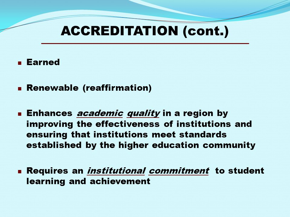 ACCREDITATION (cont.) Earned Renewable (reaffirmation) Enhances academic quality in a region by improving the effectiveness of institutions and ensuring that institutions meet standards established by the higher education community Requires an institutional commitment to student learning and achievement