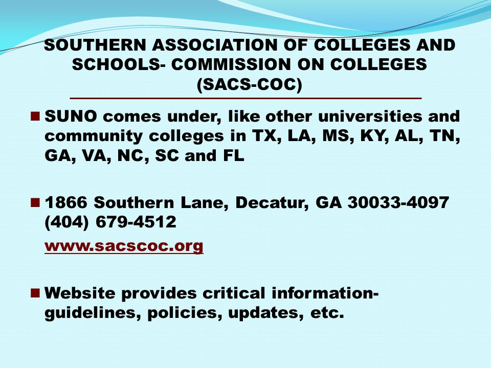 SOUTHERN ASSOCIATION OF COLLEGES AND SCHOOLS- COMMISSION ON COLLEGES (SACS-COC) SUNO comes under, like other universities and community colleges in TX, LA, MS, KY, AL, TN, GA, VA, NC, SC and FL 1866 Southern Lane, Decatur, GA (404) Website provides critical information- guidelines, policies, updates, etc.