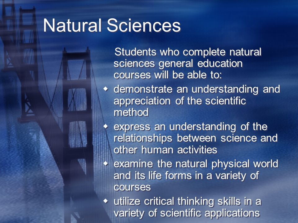Natural Sciences Students who complete natural sciences general education courses will be able to:  demonstrate an understanding and appreciation of the scientific method  express an understanding of the relationships between science and other human activities  examine the natural physical world and its life forms in a variety of courses  utilize critical thinking skills in a variety of scientific applications Students who complete natural sciences general education courses will be able to:  demonstrate an understanding and appreciation of the scientific method  express an understanding of the relationships between science and other human activities  examine the natural physical world and its life forms in a variety of courses  utilize critical thinking skills in a variety of scientific applications