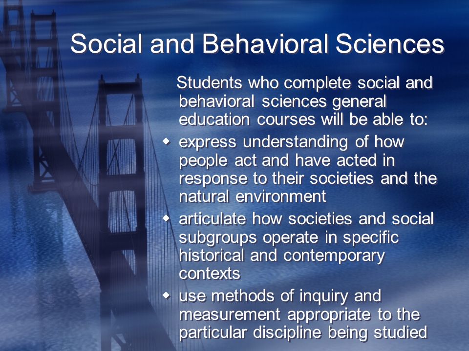 Social and Behavioral Sciences Students who complete social and behavioral sciences general education courses will be able to:  express understanding of how people act and have acted in response to their societies and the natural environment  articulate how societies and social subgroups operate in specific historical and contemporary contexts  use methods of inquiry and measurement appropriate to the particular discipline being studied Students who complete social and behavioral sciences general education courses will be able to:  express understanding of how people act and have acted in response to their societies and the natural environment  articulate how societies and social subgroups operate in specific historical and contemporary contexts  use methods of inquiry and measurement appropriate to the particular discipline being studied