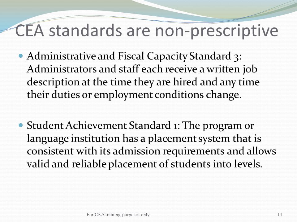 CEA standards are non-prescriptive Administrative and Fiscal Capacity Standard 3: Administrators and staff each receive a written job description at the time they are hired and any time their duties or employment conditions change.