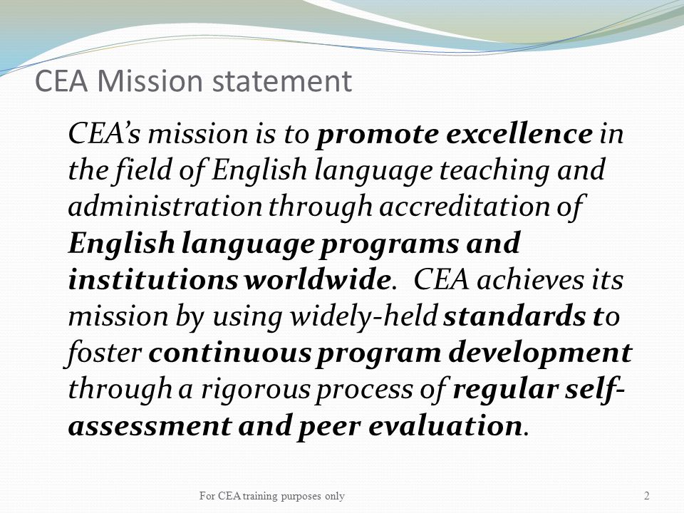 CEA Mission statement CEA’s mission is to promote excellence in the field of English language teaching and administration through accreditation of English language programs and institutions worldwide.
