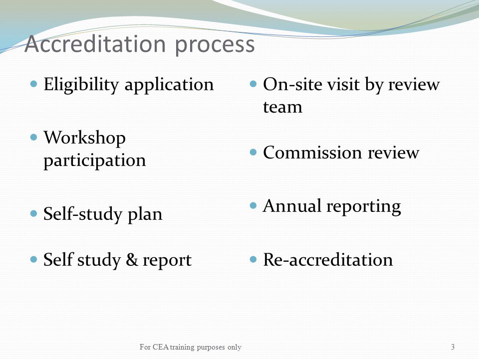 Accreditation process Eligibility application Workshop participation Self-study plan Self study & report On-site visit by review team Commission review Annual reporting Re-accreditation For CEA training purposes only3