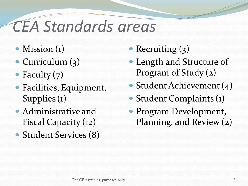 CEA Standards areas Mission (1) Curriculum (3) Faculty (7) Facilities, Equipment, Supplies (1) Administrative and Fiscal Capacity (12) Student Services (8) Recruiting (3) Length and Structure of Program of Study (2) Student Achievement (4) Student Complaints (1) Program Development, Planning, and Review (2) For CEA training purposes only5