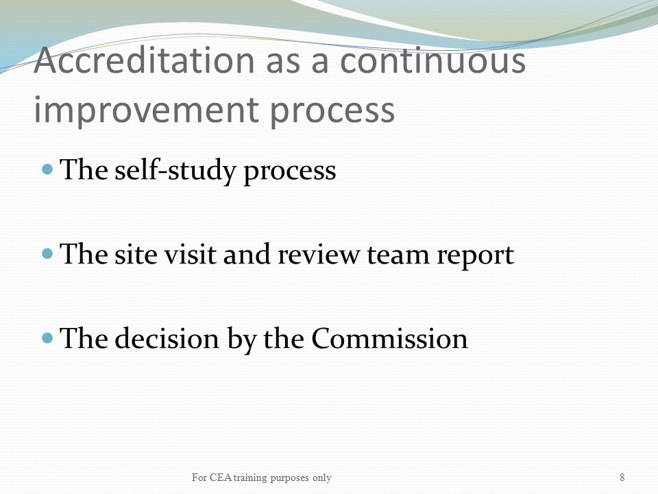 Accreditation as a continuous improvement process The self-study process The site visit and review team report The decision by the Commission For CEA training purposes only8