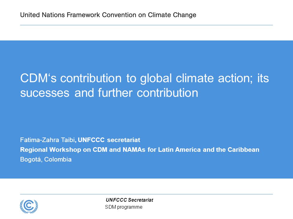 UNFCCC Secretariat SDM programme CDM‘s contribution to global climate action; its sucesses and further contribution Fatima-Zahra Taibi, UNFCCC secretariat Regional Workshop on CDM and NAMAs for Latin America and the Caribbean Bogotá, Colombia