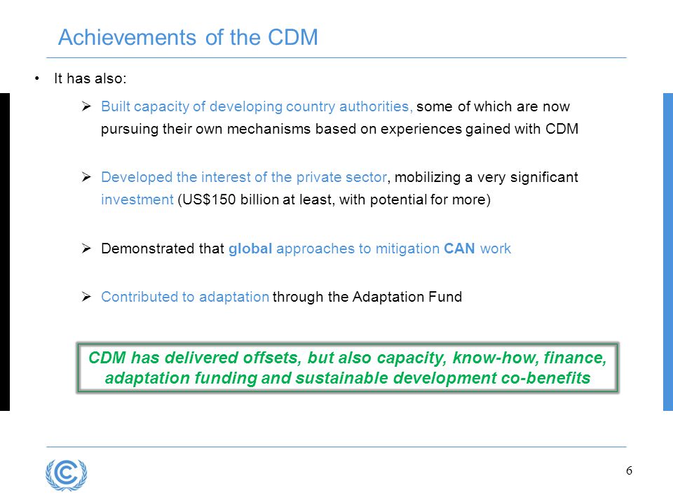 It has also:  Built capacity of developing country authorities, some of which are now pursuing their own mechanisms based on experiences gained with CDM  Developed the interest of the private sector, mobilizing a very significant investment (US$150 billion at least, with potential for more)  Demonstrated that global approaches to mitigation CAN work  Contributed to adaptation through the Adaptation Fund 6 Achievements of the CDM CDM has delivered offsets, but also capacity, know-how, finance, adaptation funding and sustainable development co-benefits