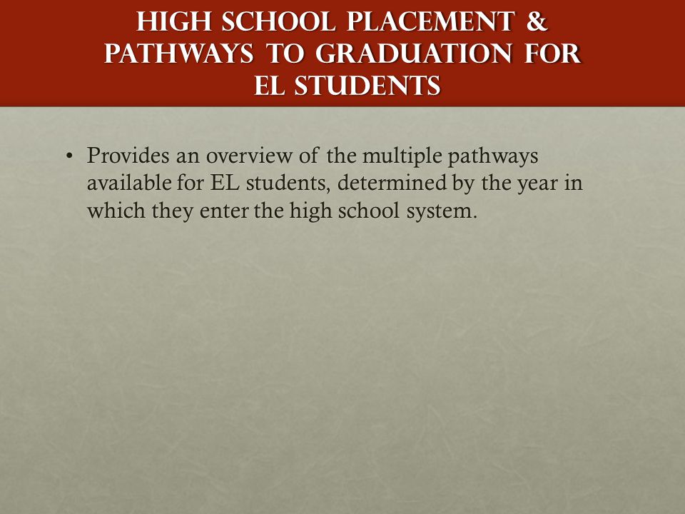 HIgh School Placement & pathways to Graduation for EL Students Provides an overview of the multiple pathways available for EL students, determined by the year in which they enter the high school system.Provides an overview of the multiple pathways available for EL students, determined by the year in which they enter the high school system.