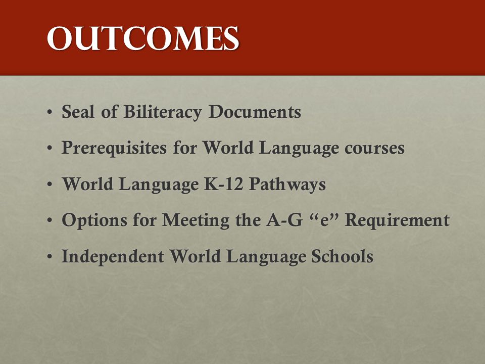 Outcomes Seal of Biliteracy Documents Seal of Biliteracy Documents Prerequisites for World Language courses Prerequisites for World Language courses World Language K-12 Pathways World Language K-12 Pathways Options for Meeting the A-G e Requirement Options for Meeting the A-G e Requirement Independent World Language Schools Independent World Language Schools