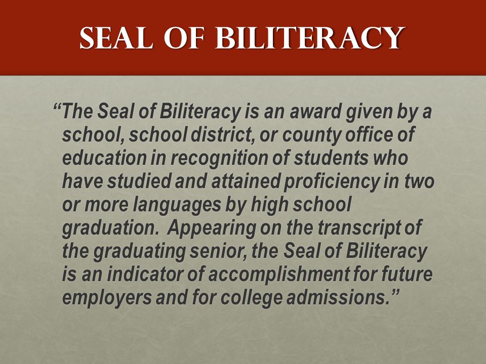 Seal Of biliteracy The Seal of Biliteracy is an award given by a school, school district, or county office of education in recognition of students who have studied and attained proficiency in two or more languages by high school graduation.