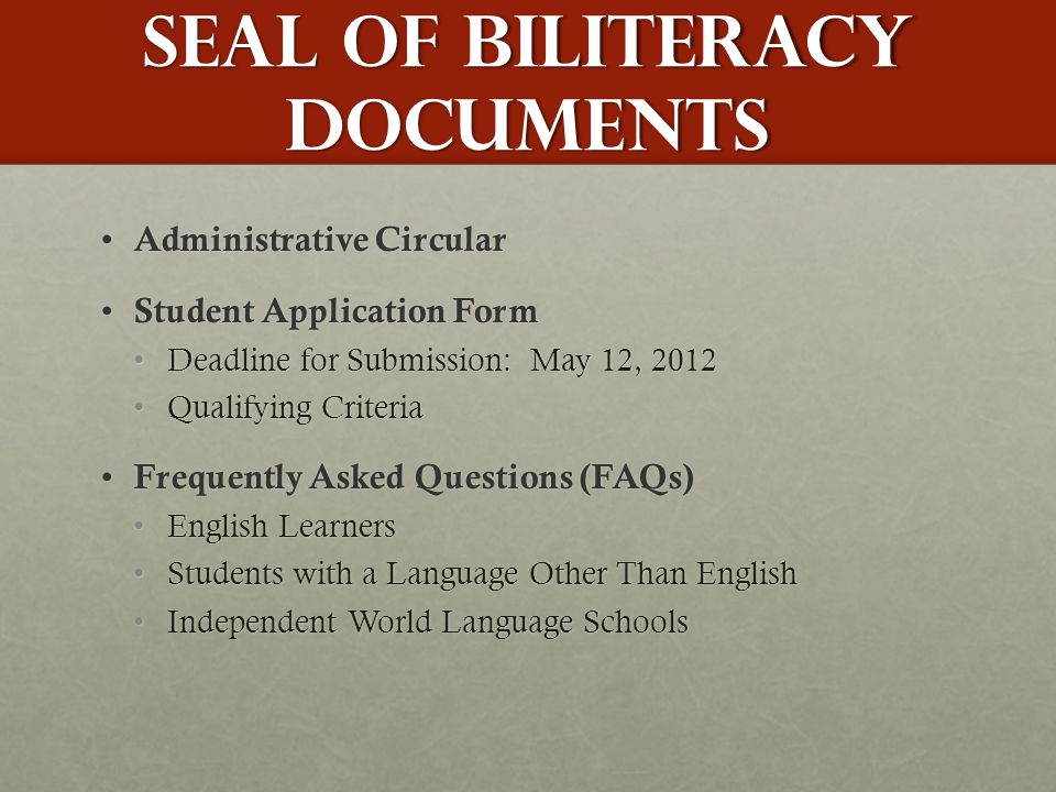 Seal of Biliteracy Documents Administrative Circular Administrative Circular Student Application Form Student Application Form Deadline for Submission: May 12, 2012Deadline for Submission: May 12, 2012 Qualifying CriteriaQualifying Criteria Frequently Asked Questions (FAQs) Frequently Asked Questions (FAQs) English LearnersEnglish Learners Students with a Language Other Than EnglishStudents with a Language Other Than English Independent World Language SchoolsIndependent World Language Schools