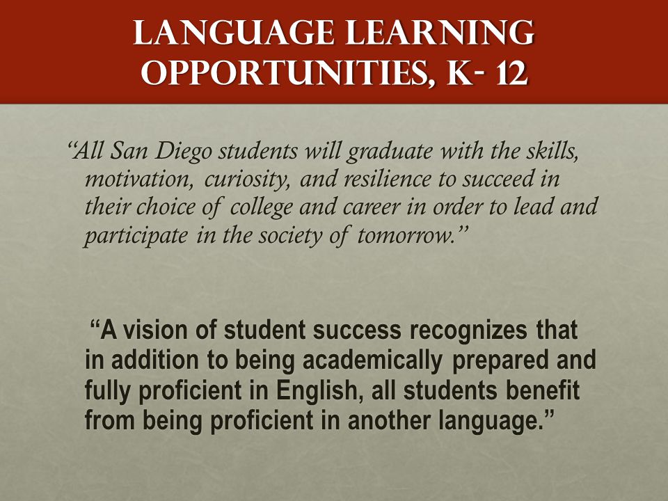 Language learning opportunities, k- 12 All San Diego students will graduate with the skills, motivation, curiosity, and resilience to succeed in their choice of college and career in order to lead and participate in the society of tomorrow. A vision of student success recognizes that in addition to being academically prepared and fully proficient in English, all students benefit from being proficient in another language. A vision of student success recognizes that in addition to being academically prepared and fully proficient in English, all students benefit from being proficient in another language.