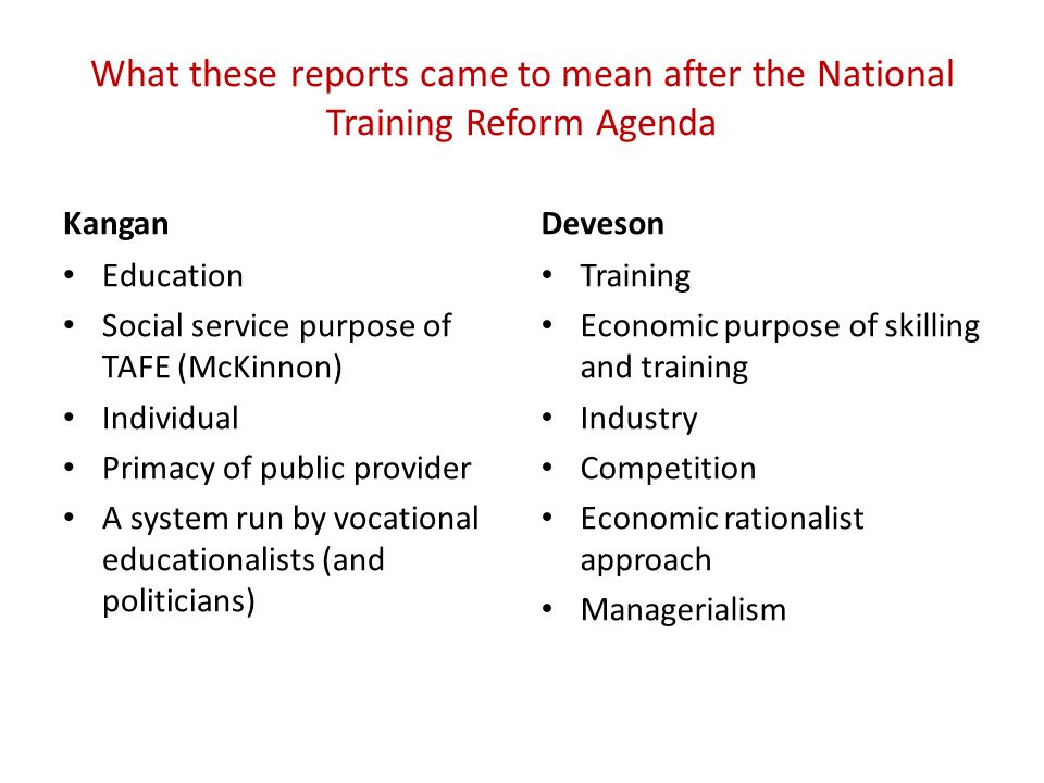 What these reports came to mean after the National Training Reform Agenda Kangan Education Social service purpose of TAFE (McKinnon) Individual Primacy of public provider A system run by vocational educationalists (and politicians) Deveson Training Economic purpose of skilling and training Industry Competition Economic rationalist approach Managerialism