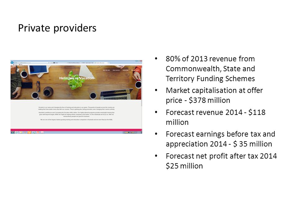 Private providers 80% of 2013 revenue from Commonwealth, State and Territory Funding Schemes Market capitalisation at offer price - $378 million Forecast revenue $118 million Forecast earnings before tax and appreciation $ 35 million Forecast net profit after tax 2014 $25 million