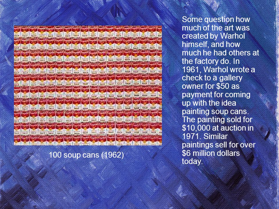 100 soup cans (1962) Some question how much of the art was created by Warhol himself, and how much he had others at the factory do.