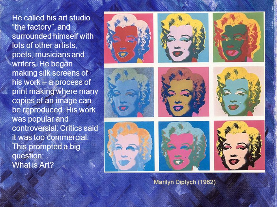 Marilyn Diptych (1962) He called his art studio the factory , and surrounded himself with lots of other artists, poets, musicians and writers.