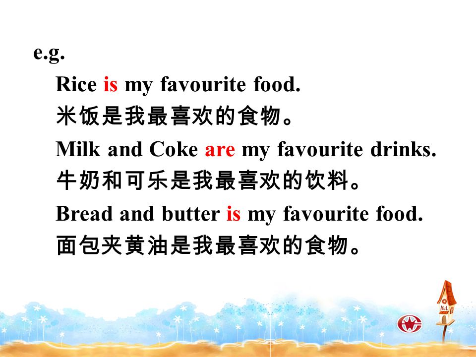 e.g. Rice is my favourite food. 米饭是我最喜欢的食物。 Milk and Coke are my favourite drinks.