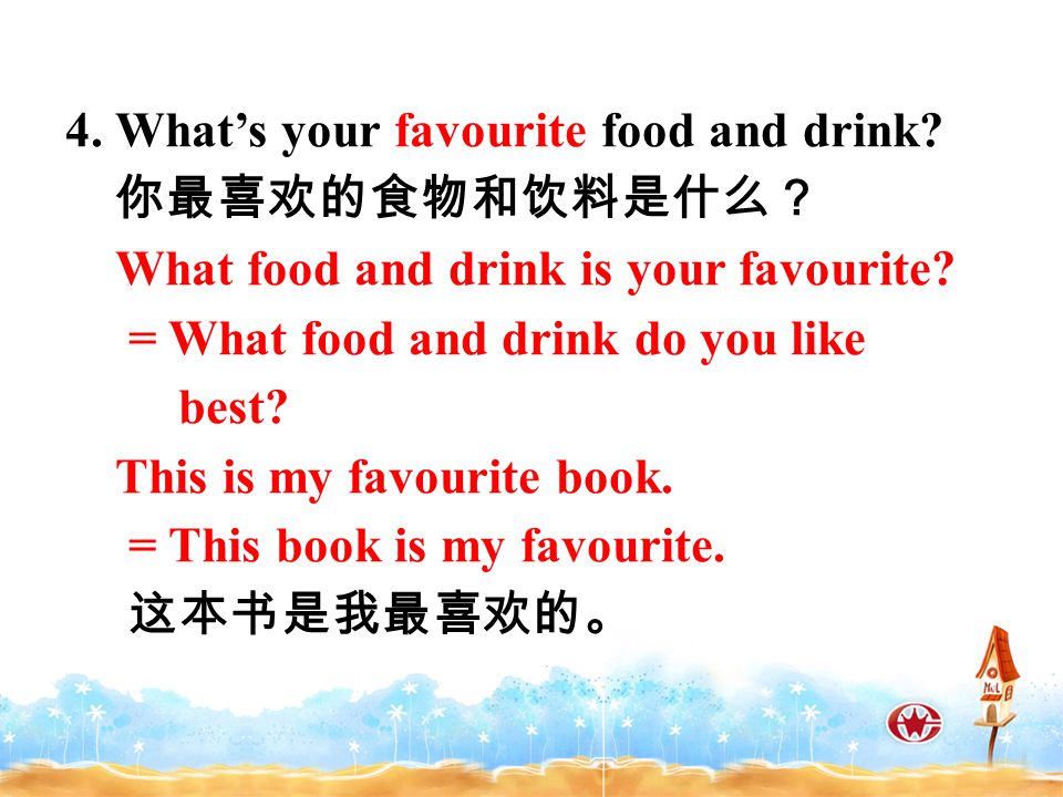 4. What’s your favourite food and drink. 你最喜欢的食物和饮料是什么？ What food and drink is your favourite.