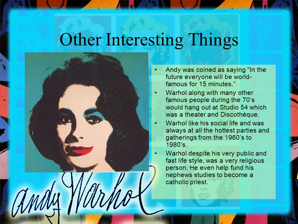 Other Interesting Things Andy was coined as saying In the future everyone will be world- famous for 15 minutes. Warhol along with many other famous people during the 70’s would hang out at Studio 54 which was a theater and Discothèque.