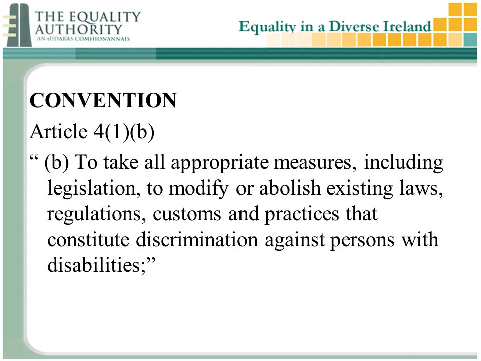 CONVENTION Article 4(1)(b) (b) To take all appropriate measures, including legislation, to modify or abolish existing laws, regulations, customs and practices that constitute discrimination against persons with disabilities;