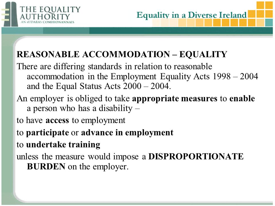 REASONABLE ACCOMMODATION – EQUALITY There are differing standards in relation to reasonable accommodation in the Employment Equality Acts 1998 – 2004 and the Equal Status Acts 2000 – 2004.