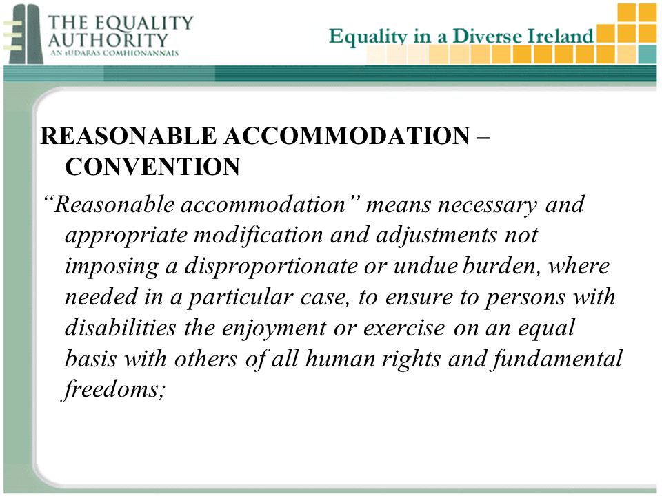 REASONABLE ACCOMMODATION – CONVENTION Reasonable accommodation means necessary and appropriate modification and adjustments not imposing a disproportionate or undue burden, where needed in a particular case, to ensure to persons with disabilities the enjoyment or exercise on an equal basis with others of all human rights and fundamental freedoms;