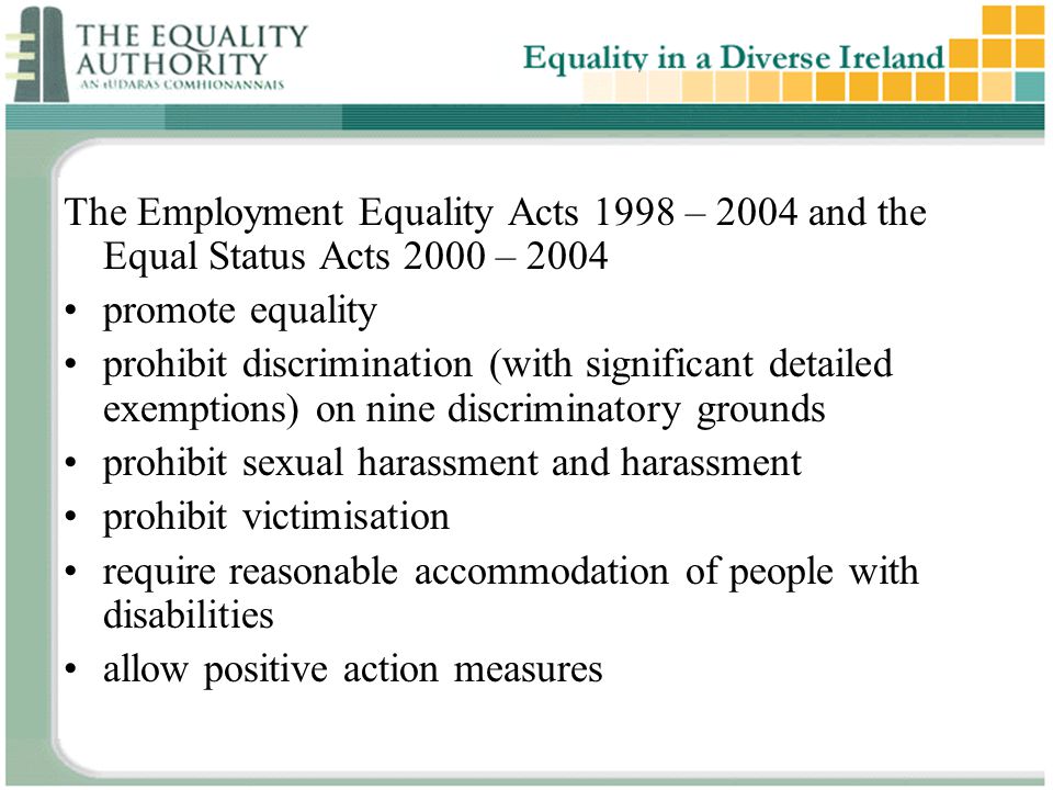 The Employment Equality Acts 1998 – 2004 and the Equal Status Acts 2000 – 2004 promote equality prohibit discrimination (with significant detailed exemptions) on nine discriminatory grounds prohibit sexual harassment and harassment prohibit victimisation require reasonable accommodation of people with disabilities allow positive action measures
