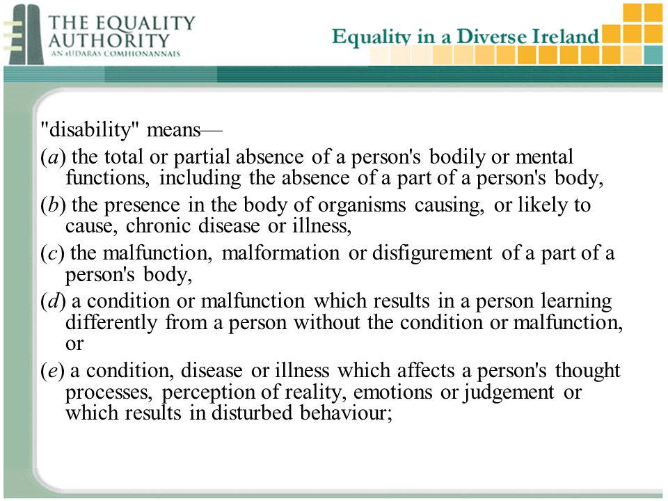 disability means— (a) the total or partial absence of a person s bodily or mental functions, including the absence of a part of a person s body, (b) the presence in the body of organisms causing, or likely to cause, chronic disease or illness, (c) the malfunction, malformation or disfigurement of a part of a person s body, (d) a condition or malfunction which results in a person learning differently from a person without the condition or malfunction, or (e) a condition, disease or illness which affects a person s thought processes, perception of reality, emotions or judgement or which results in disturbed behaviour;