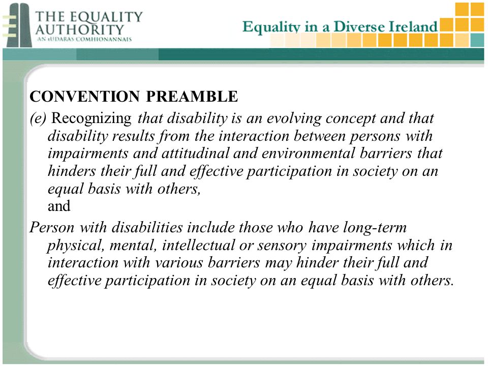 CONVENTION PREAMBLE (e) Recognizing that disability is an evolving concept and that disability results from the interaction between persons with impairments and attitudinal and environmental barriers that hinders their full and effective participation in society on an equal basis with others, and Person with disabilities include those who have long-term physical, mental, intellectual or sensory impairments which in interaction with various barriers may hinder their full and effective participation in society on an equal basis with others.