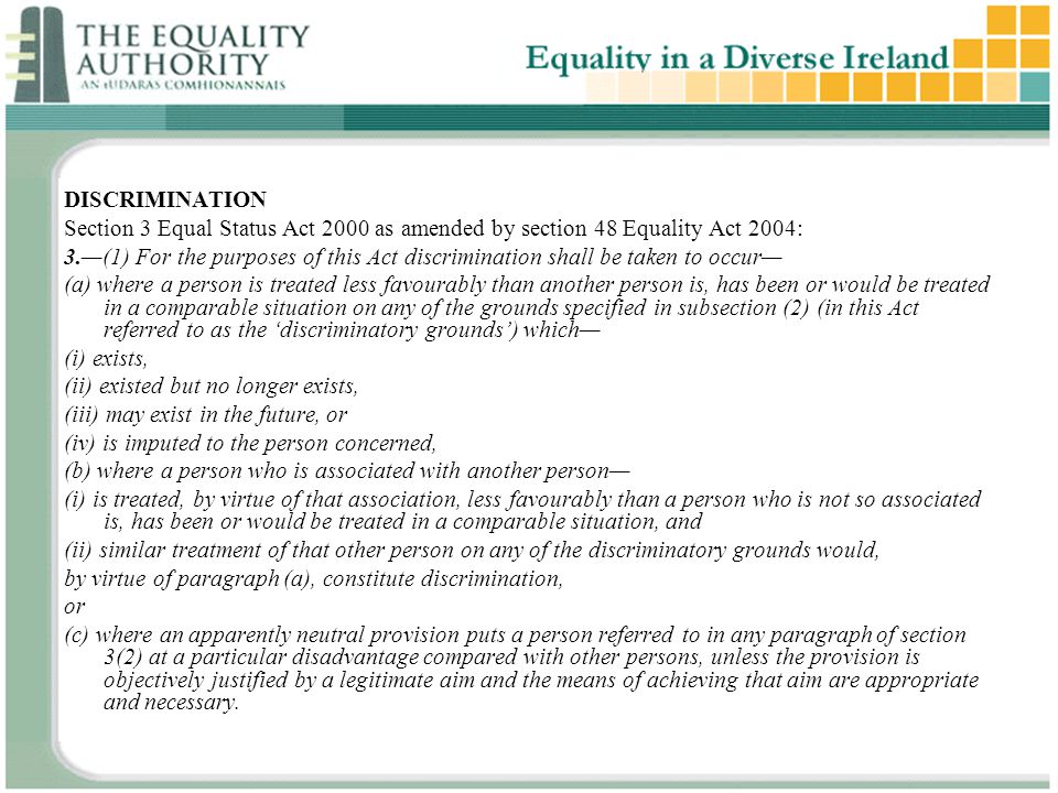 DISCRIMINATION Section 3 Equal Status Act 2000 as amended by section 48 Equality Act 2004: 3.—(1) For the purposes of this Act discrimination shall be taken to occur— (a) where a person is treated less favourably than another person is, has been or would be treated in a comparable situation on any of the grounds specified in subsection (2) (in this Act referred to as the ‘discriminatory grounds’) which— (i) exists, (ii) existed but no longer exists, (iii) may exist in the future, or (iv) is imputed to the person concerned, (b) where a person who is associated with another person— (i) is treated, by virtue of that association, less favourably than a person who is not so associated is, has been or would be treated in a comparable situation, and (ii) similar treatment of that other person on any of the discriminatory grounds would, by virtue of paragraph (a), constitute discrimination, or (c) where an apparently neutral provision puts a person referred to in any paragraph of section 3(2) at a particular disadvantage compared with other persons, unless the provision is objectively justified by a legitimate aim and the means of achieving that aim are appropriate and necessary.