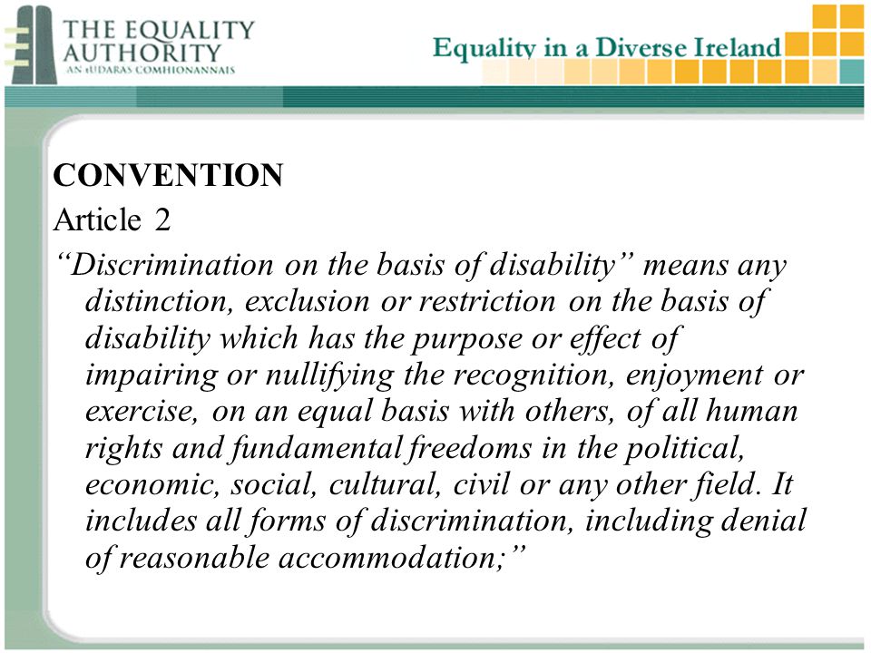 CONVENTION Article 2 Discrimination on the basis of disability means any distinction, exclusion or restriction on the basis of disability which has the purpose or effect of impairing or nullifying the recognition, enjoyment or exercise, on an equal basis with others, of all human rights and fundamental freedoms in the political, economic, social, cultural, civil or any other field.