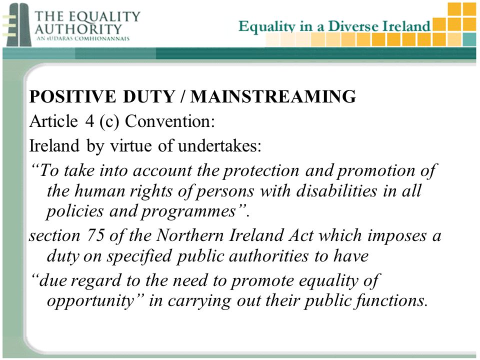 POSITIVE DUTY / MAINSTREAMING Article 4 (c) Convention: Ireland by virtue of undertakes: To take into account the protection and promotion of the human rights of persons with disabilities in all policies and programmes .