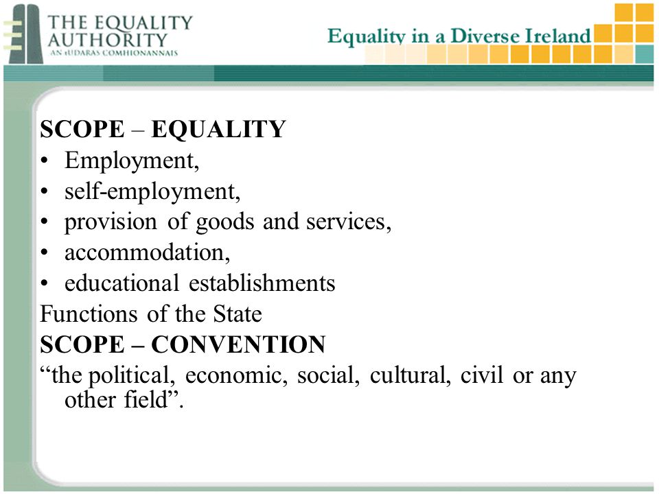 SCOPE – EQUALITY Employment, self-employment, provision of goods and services, accommodation, educational establishments Functions of the State SCOPE – CONVENTION the political, economic, social, cultural, civil or any other field .