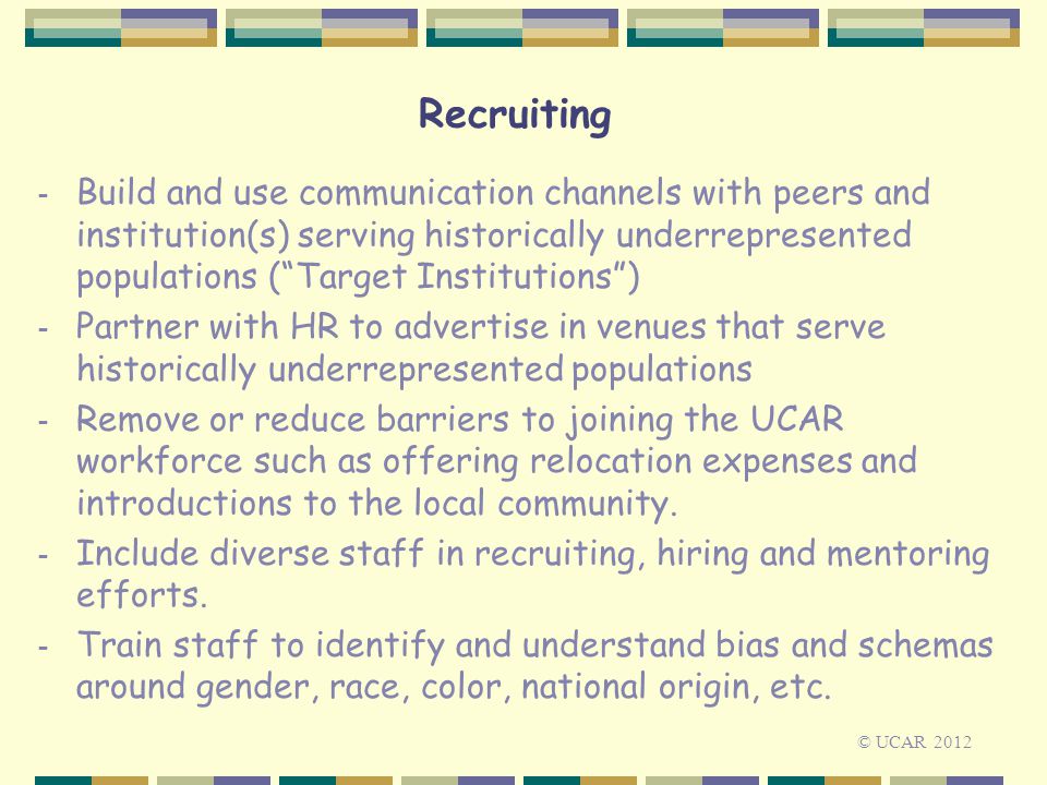 Recruiting - Build and use communication channels with peers and institution(s) serving historically underrepresented populations ( Target Institutions ) - Partner with HR to advertise in venues that serve historically underrepresented populations - Remove or reduce barriers to joining the UCAR workforce such as offering relocation expenses and introductions to the local community.
