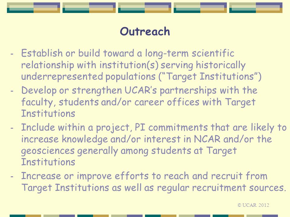 Outreach - Establish or build toward a long-term scientific relationship with institution(s) serving historically underrepresented populations ( Target Institutions ) - Develop or strengthen UCAR’s partnerships with the faculty, students and/or career offices with Target Institutions - Include within a project, PI commitments that are likely to increase knowledge and/or interest in NCAR and/or the geosciences generally among students at Target Institutions - Increase or improve efforts to reach and recruit from Target Institutions as well as regular recruitment sources.