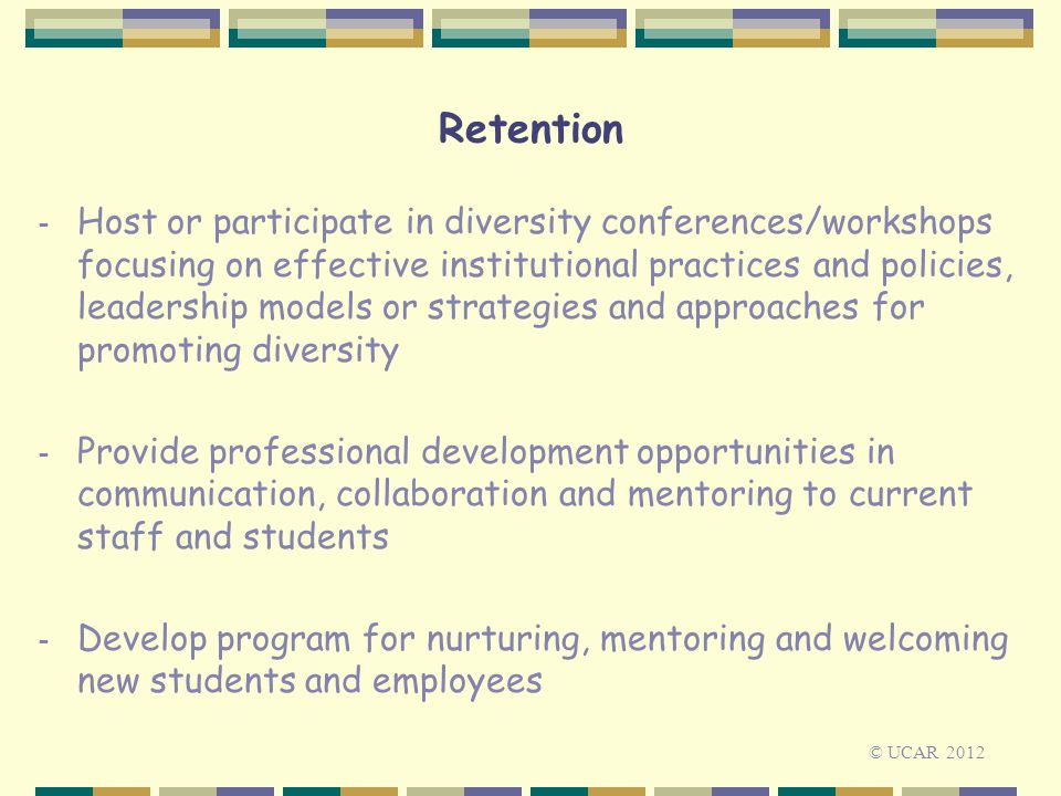 Retention - Host or participate in diversity conferences/workshops focusing on effective institutional practices and policies, leadership models or strategies and approaches for promoting diversity - Provide professional development opportunities in communication, collaboration and mentoring to current staff and students - Develop program for nurturing, mentoring and welcoming new students and employees © UCAR 2012