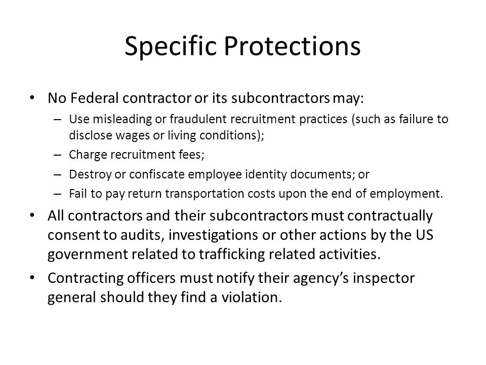 Specific Protections No Federal contractor or its subcontractors may: – Use misleading or fraudulent recruitment practices (such as failure to disclose wages or living conditions); – Charge recruitment fees; – Destroy or confiscate employee identity documents; or – Fail to pay return transportation costs upon the end of employment.