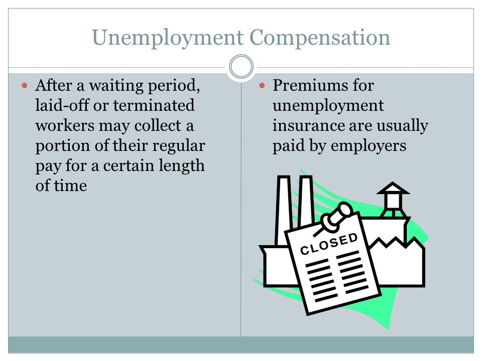 Unemployment Compensation After a waiting period, laid-off or terminated workers may collect a portion of their regular pay for a certain length of time Premiums for unemployment insurance are usually paid by employers