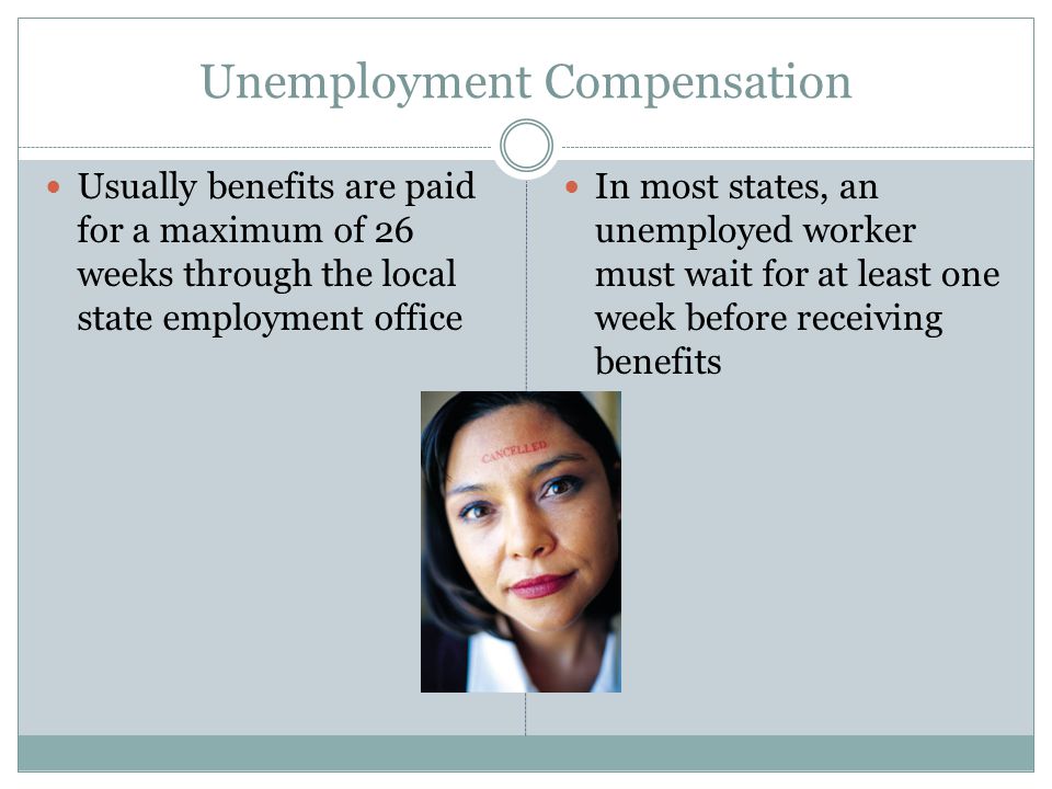 Unemployment Compensation Usually benefits are paid for a maximum of 26 weeks through the local state employment office In most states, an unemployed worker must wait for at least one week before receiving benefits