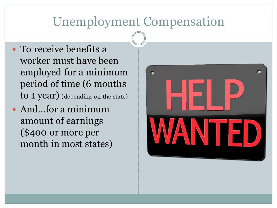 Unemployment Compensation To receive benefits a worker must have been employed for a minimum period of time (6 months to 1 year) (depending on the state) And…for a minimum amount of earnings ($400 or more per month in most states)