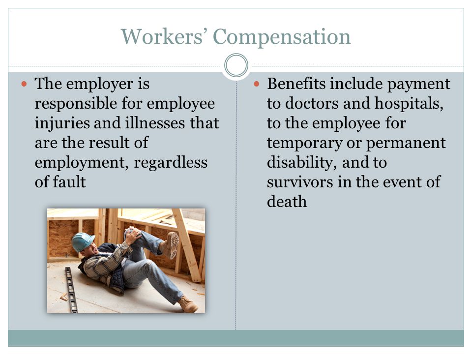 Workers’ Compensation The employer is responsible for employee injuries and illnesses that are the result of employment, regardless of fault Benefits include payment to doctors and hospitals, to the employee for temporary or permanent disability, and to survivors in the event of death