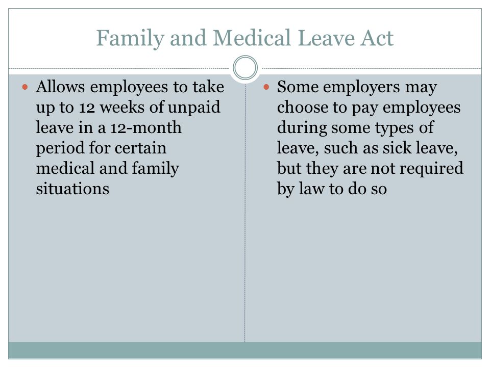 Family and Medical Leave Act Allows employees to take up to 12 weeks of unpaid leave in a 12-month period for certain medical and family situations Some employers may choose to pay employees during some types of leave, such as sick leave, but they are not required by law to do so