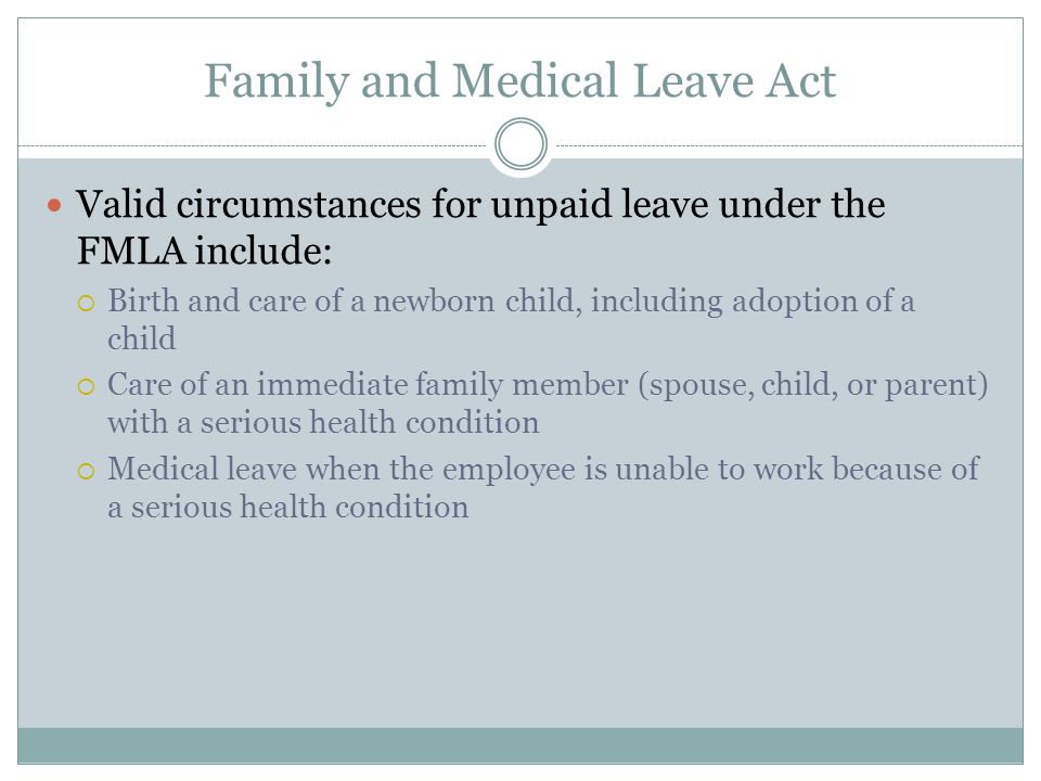 Family and Medical Leave Act Valid circumstances for unpaid leave under the FMLA include:  Birth and care of a newborn child, including adoption of a child  Care of an immediate family member (spouse, child, or parent) with a serious health condition  Medical leave when the employee is unable to work because of a serious health condition