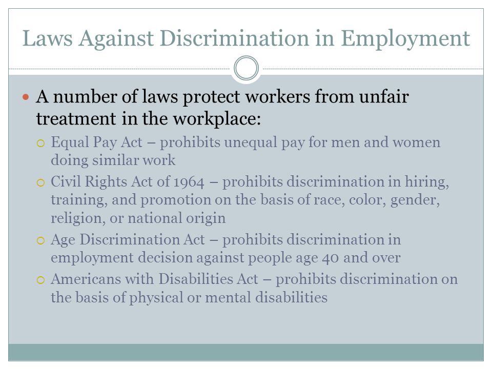 Laws Against Discrimination in Employment A number of laws protect workers from unfair treatment in the workplace:  Equal Pay Act – prohibits unequal pay for men and women doing similar work  Civil Rights Act of 1964 – prohibits discrimination in hiring, training, and promotion on the basis of race, color, gender, religion, or national origin  Age Discrimination Act – prohibits discrimination in employment decision against people age 40 and over  Americans with Disabilities Act – prohibits discrimination on the basis of physical or mental disabilities